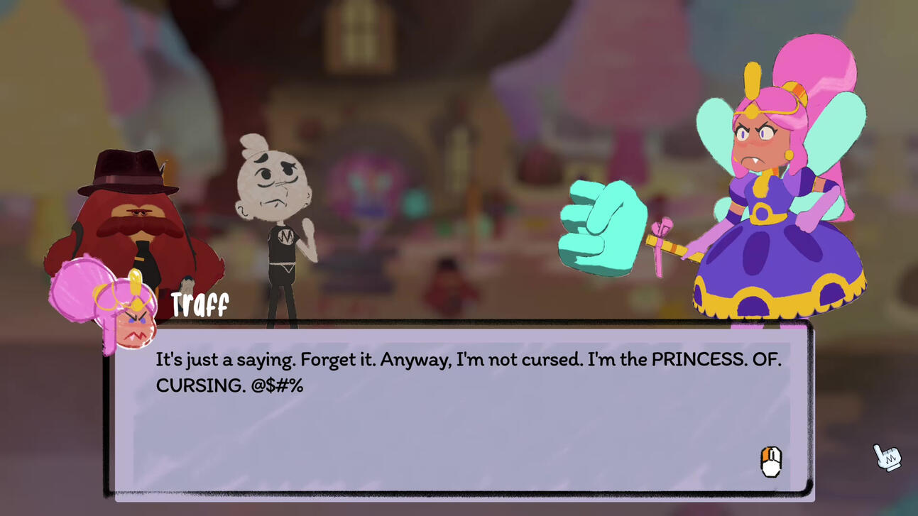 A cutscene where Traff says to Stick and Detective Fuzz "It's just a saying. Forget it. Anyway, I'm not cursed. I'm the PRINCESS. OF. CURSING. @$#%"